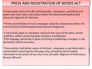 PRESS AND REGISTRATION OF BOOKS ACTPRESS AND REGISTRATION OF BOOKS ACT
Every owner of the Press (for printing books , newspapers , periodicals and
papers etc) must make a declaration before the district/metropolitan/Sub
divisional magistrate of that area.
Printer and Publisher of every newspaper subscribe a declaration before the
concerned District/Metropolitan/Sub divisional Magistrate.
 Every book ,paper or newspaper shall print the name of the editor, printer
,publisher, address of printing place and place of publication.
If the language ,ownership or place of printing or publishing is changed ,a new
declaration shall be necessary.
Every printer shall deliver copies of the book , newspaper or periodical with a
memorandum containing the title page ,lang, periodicity and all related
information to the public library ,free at his cost.(WB –Registrar of Publications,
Bhawani Bhavan)
Every owner of the Press (for printing books , newspapers , periodicals and
papers etc) must make a declaration before the district/metropolitan/Sub
divisional magistrate of that area.
Printer and Publisher of every newspaper subscribe a declaration before the
concerned District/Metropolitan/Sub divisional Magistrate.
 Every book ,paper or newspaper shall print the name of the editor, printer
,publisher, address of printing place and place of publication.
If the language ,ownership or place of printing or publishing is changed ,a new
declaration shall be necessary.
Every printer shall deliver copies of the book , newspaper or periodical with a
memorandum containing the title page ,lang, periodicity and all related
information to the public library ,free at his cost.(WB –Registrar of Publications,
Bhawani Bhavan)
 