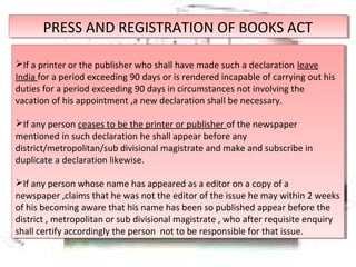 PRESS AND REGISTRATION OF BOOKS ACTPRESS AND REGISTRATION OF BOOKS ACT
If a printer or the publisher who shall have made such a declaration leave
India for a period exceeding 90 days or is rendered incapable of carrying out his
duties for a period exceeding 90 days in circumstances not involving the
vacation of his appointment ,a new declaration shall be necessary.
If any person ceases to be the printer or publisher of the newspaper
mentioned in such declaration he shall appear before any
district/metropolitan/sub divisional magistrate and make and subscribe in
duplicate a declaration likewise.
If any person whose name has appeared as a editor on a copy of a
newspaper ,claims that he was not the editor of the issue he may within 2 weeks
of his becoming aware that his name has been so published appear before the
district , metropolitan or sub divisional magistrate , who after requisite enquiry
shall certify accordingly the person not to be responsible for that issue.
If a printer or the publisher who shall have made such a declaration leave
India for a period exceeding 90 days or is rendered incapable of carrying out his
duties for a period exceeding 90 days in circumstances not involving the
vacation of his appointment ,a new declaration shall be necessary.
If any person ceases to be the printer or publisher of the newspaper
mentioned in such declaration he shall appear before any
district/metropolitan/sub divisional magistrate and make and subscribe in
duplicate a declaration likewise.
If any person whose name has appeared as a editor on a copy of a
newspaper ,claims that he was not the editor of the issue he may within 2 weeks
of his becoming aware that his name has been so published appear before the
district , metropolitan or sub divisional magistrate , who after requisite enquiry
shall certify accordingly the person not to be responsible for that issue.
 