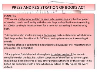 PRESS AND REGISTRATION OF BOOKS ACTPRESS AND REGISTRATION OF BOOKS ACT
PENALTIES :
Who ever shall print or publish or keep in his possession any book or paper
otherwise than in conformity with the rule be punished by fine not exceeding
Rs.2000or by simple imprisonment for a term not exceeding 6 months or by
both.
Any person who shall in making a declaration make a statement which is false
Shall be punished by a fine of Rs.2000 and an imprisonment not exceeding 6
months.
When the offence is committed in relation to a newspaper the magistrate may
also cancel the declaration.
If any printer/publisher in India neglects to deliver copies of the same in
compliance with the law ,he shall on complaint of the officer to whom copies
should have been delivered or any other person authorized by that officer in his
behalf ,be punishable with a fine which may extend to fifty rupees for every
default.
PENALTIES :
Who ever shall print or publish or keep in his possession any book or paper
otherwise than in conformity with the rule be punished by fine not exceeding
Rs.2000or by simple imprisonment for a term not exceeding 6 months or by
both.
Any person who shall in making a declaration make a statement which is false
Shall be punished by a fine of Rs.2000 and an imprisonment not exceeding 6
months.
When the offence is committed in relation to a newspaper the magistrate may
also cancel the declaration.
If any printer/publisher in India neglects to deliver copies of the same in
compliance with the law ,he shall on complaint of the officer to whom copies
should have been delivered or any other person authorized by that officer in his
behalf ,be punishable with a fine which may extend to fifty rupees for every
default.
 
