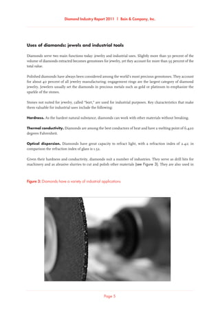 Diamond Industry Report 2011 | Bain & Company, Inc.
Page 5
Diamonds have a variety of industrial applicationsFigure 3: Diamonds have a variety of industrial applications
Uses of diamonds: jewels and industrial tools
Diamonds serve two main functions today: jewelry and industrial uses. Slightly more than 50 percent of the
volume of diamonds extracted becomes gemstones for jewelry, yet they account for more than 95 percent of the
total value.
Polished diamonds have always been considered among the world’s most precious gemstones. They account
for about 40 percent of all jewelry manufacturing; engagement rings are the largest category of diamond
jewelry. Jewelers usually set the diamonds in precious metals such as gold or platinum to emphasize the
sparkle of the stones.
Stones not suited for jewelry, called “bort,” are used for industrial purposes. Key characteristics that make
them valuable for industrial uses include the following:
Hardness. As the hardest natural substance, diamonds can work with other materials without breaking.
Thermal conductivity. Diamonds are among the best conductors of heat and have a melting point of 6,420
degrees Fahrenheit.
Optical dispersion. Diamonds have great capacity to refract light, with a refraction index of 2.42; in
comparison the refraction index of glass is 1.52.
Given their hardness and conductivity, diamonds suit a number of industries. They serve as drill bits for
machinery and as abrasive slurries to cut and polish other materials (see Figure 3). They are also used in
 