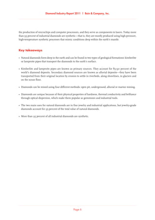 Diamond Industry Report 2011 | Bain & Company, Inc.
Page 6
the production of microchips and computer processors, and they serve as components in lasers. Today more
than 95 percent of industrial diamonds are synthetic—that is, they are mostly produced using high-pressure,
high-temperature synthetic processes that mimic conditions deep within the earth’s mantle.
Key takeaways
•	Natural diamonds form deep in the earth and can be found in two types of geological formations: kimberlite
or lamproite pipes that transport the diamonds to the earth’s surface.
•	Kimberlite and lamproite pipes are known as primary sources. They account for 85-90 percent of the
world’s diamond deposits. Secondary diamond sources are known as alluvial deposits—they have been
transported from their original location by erosion to settle in riverbeds, along shorelines, in glaciers and
on the ocean floor.
•	Diamonds can be mined using four different methods: open pit, underground, alluvial or marine mining.
•	Diamonds are unique because of their physical properties of hardness, thermal conductivity and brilliance
through optical dispersion, which make them popular as gemstones and industrial tools.
•	The two main uses for natural diamonds are in fine jewelry and industrial applications, but jewelry-grade
diamonds account for 95 percent of the total value of natural diamonds.
•	More than 95 percent of all industrial diamonds are synthetic.
 