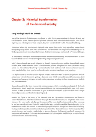 Diamond Industry Report 2011 | Bain  Company, Inc.
Chapter 2:  Historical transformation 	
of the diamond industry
Early history: how it all started
Legend has it that the first diamonds were found in India 8,000 years ago along the Penner, Krishna and
Godavari rivers. Prized for their physical qualities, diamonds were used to decorate religious icons and as
engraving and polishing tools. From early on, they were associated with wealth, status and well-being.
Historians believe the international diamond trade began about 1,000 years ago when traders began
transporting rough stones from India across Arabia. The stones were cut and polished before being sold on
the European continent to royalty and aristocrats. Trade centers emerged in cities such as Venice and Bruges.
By the sixteenth century the business had shifted to Amsterdam and Antwerp, which offered better facilities
to conduct trade and had already developed cutting and polishing techniques.
India’s diamond supply was largely exhausted by the early eighteenth century, and the diamond trade moved
to Brazil, then later to southern Africa. At the same time, London emerged as the world’s diamond sorting
center, and Amsterdam and Antwerp became influential trade centers as well. Diamonds became an even
more popular fashion item, worn by royalty and wealthy women at significant social occasions.
The 1870 discovery of massive diamond deposits near the confluence of the Vaal and Orange rivers in South
Africa was a watershed moment, igniting a diamond rush. British-born politician and businessman Cecil
Rhodes began buying up the claims of small mining operations, including the farm of two brothers, Diederik
and Johannes de Beer.
Rhodes founded the De Beers commercial mining company, which eventually consolidated all the South
African mines after it bought out Barnato Diamond Mining, the company owned by his main rival, Barney
Barnato, in 1888. By the time Rhodes died, in 1902, De Beers accounted for 90 percent of the world’s rough-
diamond production and distribution (see Figure 4).
Another key figure in the history of the diamond trade was German-born businessman and financier
Ernest Oppenheimer. After he established the Anglo American Corporation, he bought De Beers shares
whenever they came up for sale. By 1927 he was one of the most significant shareholders of the company;
he was later named chairman. Under his leadership De Beers evolved into a global diamond empire. Led by
Oppenheimer and his descendants, an interrelated group of companies emerged that dominated the mining,
trading, marketing and industrial manufacturing sectors of the diamond business for the majority of the
twentieth century and remains a leader today. In late 2011, however, the Oppenheimer family announced its
intention to sell its stake in De Beers to Anglo American, which if completed would bring to an end its historic
involvement in the diamond industry.
Page 7
 