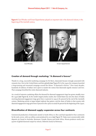 Diamond Industry Report 2011 | Bain  Company, Inc.
Page 8
Figure 4: Cecil Rhodes and Ernest Oppenheimer played an important role in the diamond industry in the
beginning of the twentieth century
Cecil Rhodes and Ernest Oppenheimer played an important role in the diamond industry in the
beginning of the twentieth century
Ernest OppenheimerCecil Rhodes
Creation of demand through marketing: “A diamond is forever”
Thanks to a long, successful marketing campaign by De Beers, diamonds became strongly associated with
romantic love, first in the United States and then globally (see Figure 5). In the 1940s the company launched
a long-running and renowned campaign around the theme “A diamond is forever.” Over many decades,
hundreds of millions of dollars were spent to market the notion that diamonds signify romance and love.
That campaign benefited the entire diamond industry.
As a result of extensive marketing efforts the demand for diamond engagement rings has grown steadily since
the 1940s (see Figure 6). As the world’s largest jewelry market, the United States has seen the share of brides
receiving diamond engagement rings grow from 10 percent in 1939 to 80 percent by the end of the twentieth
century. Marketing activity in Japan helped replicate that pattern, and the share of brides in that country with
diamond engagement rings grew from 6 percent in the 1960s to nearly 80 percent by the beginning of the 1990s.
Diversification of diamond supply: expansion across four continents
Commercial production of diamonds started in South Africa in 1870 and had expanded to four continents
by the early 2000s, with 133 million carats produced in 2010 (see Figure 7). Today most commercially viable
deposits are found in Australia, Botswana, Canada, Russia and South Africa. Russia produces nearly one-
quarter of global diamond output by volume, followed closely by Botswana.
 