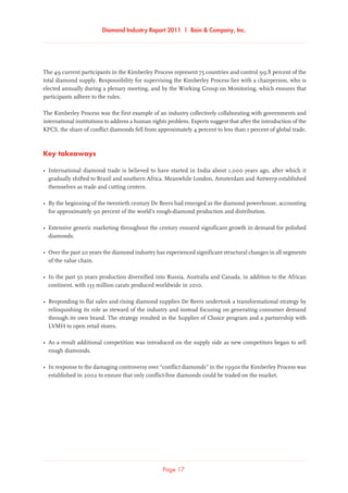 Diamond Industry Report 2011 | Bain  Company, Inc.
Page 17
The 49 current participants in the Kimberley Process represent 75 countries and control 99.8 percent of the
total diamond supply. Responsibility for supervising the Kimberley Process lies with a chairperson, who is
elected annually during a plenary meeting, and by the Working Group on Monitoring, which ensures that
participants adhere to the rules.
The Kimberley Process was the first example of an industry collectively collaborating with governments and
international institutions to address a human rights problem. Experts suggest that after the introduction of the
KPCS, the share of conflict diamonds fell from approximately 4 percent to less than 1 percent of global trade.
Key takeaways
•	International diamond trade is believed to have started in India about 1,000 years ago, after which it
gradually shifted to Brazil and southern Africa. Meanwhile London, Amsterdam and Antwerp established
themselves as trade and cutting centers.
•	By the beginning of the twentieth century De Beers had emerged as the diamond powerhouse, accounting
for approximately 90 percent of the world’s rough-diamond production and distribution.
•	Extensive generic marketing throughout the century ensured significant growth in demand for polished
diamonds.
•	Over the past 20 years the diamond industry has experienced significant structural changes in all segments
of the value chain.
•	In the past 50 years production diversified into Russia, Australia and Canada, in addition to the African
continent, with 133 million carats produced worldwide in 2010.
•	Responding to flat sales and rising diamond supplies De Beers undertook a transformational strategy by
relinquishing its role as steward of the industry and instead focusing on generating consumer demand
through its own brand. The strategy resulted in the Supplier of Choice program and a partnership with
LVMH to open retail stores.
•	As a result additional competition was introduced on the supply side as new competitors began to sell
rough diamonds.
•	In response to the damaging controversy over “conflict diamonds” in the 1990s the Kimberley Process was
established in 2002 to ensure that only conflict-free diamonds could be traded on the market.
 