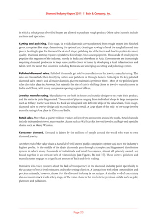 Diamond Industry Report 2011 | Bain  Company, Inc.
Page 20
in which a select group of verified buyers are allowed to purchase rough product. Other sales channels include
auctions and spot sales.
Cutting and polishing. This stage, in which diamonds are transformed from rough stones into finished
gems, comprises five steps: determining the optimal cut, cleaving or sawing to break the rough diamond into
pieces, bruiting to give the diamond the desired shape, polishing to cut the facets and final inspection to ensure
quality. Diamond cutting requires specialized knowledge, tools and equipment. Thousands of small players
populate this segment of the industry, mostly in India and elsewhere in Asia. Governments are increasingly
requiring diamond producers to keep some profits closer to home by developing a local infrastructure and
talent, with the result that countries including Botswana are emerging as cutting and polishing centers.
Polished-diamond sales. Polished diamonds get sold to manufacturers for jewelry manufacturing. The
sales are transacted either directly by cutters and polishers or through dealers. Antwerp is the key polished
diamond sales center, and all major diamond players maintain a presence there. Most of the polished gem
sales also take place in Antwerp, but recently the site of sale is shifting closer to jewelry manufacturers in
India and China, with many companies opening regional offices.
Jewelry manufacturing. Manufacturers use both in-house and outside designers to create their product,
and the sector is quite fragmented. Thousands of players ranging from individual shops to large companies
such as Tiffany, Cartier and Chow Tai Fook are integrated into different steps of the value chain, from rough-
diamond sales to jewelry design and manufacturing to retail. A large share of the mid- to low-range jewelry
manufacturing takes place in China and India.
Retail sales. More than a quarter million retailers sell jewelry to consumers around the world. Retail channels
include independent stores, mass-market chains such as Wal-Mart for low-end jewelry and high-end specialty
chains such as Harry Winston.
Consumer demand. Demand is driven by the millions of people around the world who want to own
diamond jewelry.
At either end of the value chain a handful of well-known public companies operate and earn the industry’s
highest profits. In the middle of the chain diamonds pass through a complex and fragmented distribution
system in which many thousands of individuals and small businesses, almost all privately owned, are
bound together in an intricate web of relationships (see Figures 16 and 17). These cutters, polishers and
manufacturers engage in a significant amount of back-and-forth trading.
Outsiders who voice concern about the lack of transparency in the diamond industry point specifically to
the accuracy of stock-level estimates and to the setting of prices. A comparison with other commodities and
precious minerals, however, shows that the diamond industry is not unique. A similar level of uncertainty
also surrounds stock levels at key stages of the value chain in the markets for precious metals such as gold,
platinum and palladium.
 