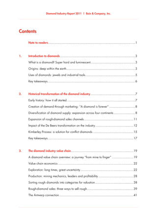 Diamond Industry Report 2011 | Bain & Company, Inc.
Contents
	 Note to readers..................................................................................................1
1.	 Introduction to diamonds.....................................................................................3
	 What is a diamond? Super hard and luminescent...................................................3
	 Origins: deep within the earth..............................................................................3
	 Uses of diamonds: jewels and industrial tools........................................................5
	 Key takeaways...................................................................................................6
2.	 Historical transformation of the diamond industry...................................................7
	 Early history: how it all started.............................................................................7
	 Creation of demand through marketing: “A diamond is forever”..............................8
	 Diversification of diamond supply: expansion across four continents.........................8
	 Expansion of rough-diamond sales channels........................................................11
	 Impact of the De Beers transformation on the industry...........................................12
	 Kimberley Process: a solution for conflict diamonds..............................................15
	 Key takeaways.................................................................................................17
3.	 The diamond industry value chain......................................................................19
	 A diamond value chain overview: a journey “from mine to finger”.........................19
	 Value chain economics.....................................................................................22
	 Exploration: long times, great uncertainty............................................................22
	 Production: mining mechanics, leaders and profitability........................................28
	 Sorting rough diamonds into categories for valuation............................................38
	 Rough-diamond sales: three ways to sell rough.....................................................39
	 The Antwerp connection....................................................................................41
 