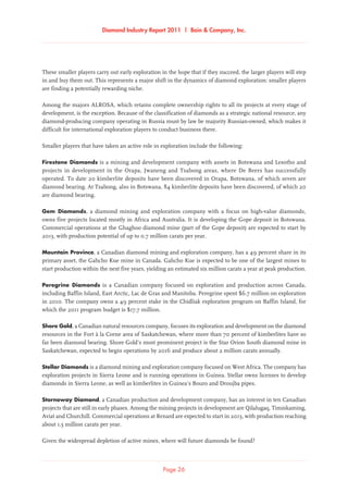 Diamond Industry Report 2011 | Bain  Company, Inc.
Page 26
These smaller players carry out early exploration in the hope that if they succeed, the larger players will step
in and buy them out. This represents a major shift in the dynamics of diamond exploration: smaller players
are finding a potentially rewarding niche.
Among the majors ALROSA, which retains complete ownership rights to all its projects at every stage of
development, is the exception. Because of the classification of diamonds as a strategic national resource, any
diamond-producing company operating in Russia must by law be majority Russian-owned, which makes it
difficult for international exploration players to conduct business there.
Smaller players that have taken an active role in exploration include the following:
Firestone Diamonds is a mining and development company with assets in Botswana and Lesotho and
projects in development in the Orapa, Jwaneng and Tsabong areas, where De Beers has successfully
operated. To date 20 kimberlite deposits have been discovered in Orapa, Botswana, of which seven are
diamond bearing. At Tsabong, also in Botswana, 84 kimberlite deposits have been discovered, of which 20
are diamond bearing.
Gem Diamonds, a diamond mining and exploration company with a focus on high-value diamonds,
owns five projects located mostly in Africa and Australia. It is developing the Gope deposit in Botswana.
Commercial operations at the Ghaghoo diamond mine (part of the Gope deposit) are expected to start by
2013, with production potential of up to 0.7 million carats per year.
Mountain Province, a Canadian diamond mining and exploration company, has a 49 percent share in its
primary asset, the Gahcho Kue mine in Canada. Gahcho Kue is expected to be one of the largest mines to
start production within the next five years, yielding an estimated six million carats a year at peak production.
Peregrine Diamonds is a Canadian company focused on exploration and production across Canada,
including Baffin Island, East Arctic, Lac de Gras and Manitoba. Peregrine spent $6.7 million on exploration
in 2010. The company owns a 49 percent stake in the Chidliak exploration program on Baffin Island, for
which the 2011 program budget is $17.7 million.
Shore Gold, a Canadian natural resources company, focuses its exploration and development on the diamond
resources in the Fort à la Corne area of Saskatchewan, where more than 70 percent of kimberlites have so
far been diamond bearing. Shore Gold’s most prominent project is the Star Orion South diamond mine in
Saskatchewan, expected to begin operations by 2016 and produce about 2 million carats annually.
Stellar Diamonds is a diamond mining and exploration company focused on West Africa. The company has
exploration projects in Sierra Leone and is running operations in Guinea. Stellar owns licenses to develop
diamonds in Sierra Leone, as well as kimberlites in Guinea’s Bouro and Droujba pipes.
Stornoway Diamond, a Canadian production and development company, has an interest in ten Canadian
projects that are still in early phases. Among the mining projects in development are Qilalugaq, Timiskaming,
Aviat and Churchill. Commercial operations at Renard are expected to start in 2013, with production reaching
about 1.5 million carats per year.
Given the widespread depletion of active mines, where will future diamonds be found?
 