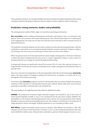 Diamond Industry Report 2011 | Bain  Company, Inc.
Page 28
These projections, however, are not easily verifiable since they are based on the public declarations of the mining
companies involved in the projects. Moreover, they are subject to market conditions, which can fluctuate.
Production: mining mechanics, leaders and profitability
The mining process consists of three stages: ore excavation, processing and extraction.
Ore excavation involves drilling and blasting the overburden and hauling it away—an extremely costly
process. Next is the excavation of the diamond-bearing ore. One of the key determinants of a viable project
is the stripping ratio: how many tons of waste rock material must be removed in order to excavate one ton of
diamond-bearing ore.
For kimberlite or lamproite deposits near the surface, producers use the open-pit mining technique. After the
overburden is removed the ore is excavated using large hydraulic excavators and trucks. Producers employ a
tier technique that carves away ever-narrowing concentric layers to avoid a mine collapse.
When the open-pit mines reach their physical limits miners employ underground or “hard-rock” techniques
in which they tunnel underground and create rooms or “stopes” supported by timber or rock to extract ore
and diamonds that can no longer be removed through open-pit mining.
Underground mining can significantly extend the economic life of a mine after open-pit mining is no
longer feasible. But the process requires considerably more complex management and machinery than an
open-pit mine.
Once ore is removed it is transported to on-site processing plants where the second mining stage, processing,
begins. The stage consists of multistep crushing of the extracted ore. Its purpose is to reduce the ore to a
manageable size for further processing.
In the third stage, extraction, producers sort the ore mechanically, then use various methods such as gravity
and dense media separation to cull diamonds from the waste material. Miners today make use of as much
automation as possible to minimize labor costs and theft risk.
The main producers of rough diamonds today follow (in alphabetical order):
ALROSA. The predecessor of Russia’s largest diamond company was founded in 1957 in the Union of
Soviet Socialist Republics (USSR). In 1992 it was transformed into the joint stock company ALROSA. Key
shareholders are the Russian Federation government with 51 percent, the state government of the Yakutia
Republic (32 percent) and local municipalities (8 percent). The company’s core business is the production of
rough diamonds in Russia and Angola. ALROSA production in 2010 exceeded 34 million carats.
BHP Billiton. A global diversified natural resources company, BHP Billiton was founded in 1885. The
company owns 80 percent of the Ekati mine in Canada; in 2010, its share of diamond production from that
mine totaled three million carats. Diamond sales constituted 2.4 percent of total company revenues in 2010.
 