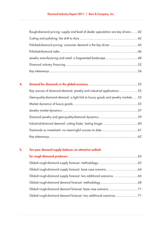 Diamond Industry Report 2011 | Bain & Company, Inc.
	 Rough-diamond pricing: supply and level of dealer speculation are key drivers........42
	 Cutting and polishing: the shift to Asia................................................................42
	 Polished-diamond pricing: consumer demand is the key driver...............................45
	 Polished-diamond sales.....................................................................................46
	 Jewelry manufacturing and retail: a fragmented landscape....................................48
	 Diamond industry financing...............................................................................52
	 Key takeaways.................................................................................................54
4.	 Demand for diamonds in the global economy......................................................55
	 Key sources of diamond demand: jewelry and industrial applications.....................55
	 Gem-quality-diamond demand: a tight link to luxury goods and jewelry markets.......55
	 Market dynamics of luxury goods.......................................................................55
	 Jewelry market dynamics...................................................................................57
	 Diamond jewelry and gem-quality-diamond dynamics...........................................59
	 Industrial-diamond demand: cutting faster, lasting longer.......................................60
	 Diamonds as investment: no meaningful success to date........................................61
	 Key takeaways.................................................................................................62
5.	 Ten-year demand-supply balance: an attractive outlook	
	 for rough-diamond producers............................................................................63
	 Global rough-diamond supply forecast: methodology............................................63
	 Global rough-diamond supply forecast: base case scenario...................................64
	 Global rough-diamond supply forecast: two additional scenarios...........................66
	 Global rough-diamond demand forecast: methodology.........................................68
	 Global rough-diamond demand forecast: base case scenario................................71
	 Global rough-diamond demand forecast: two additional scenarios.........................71
 