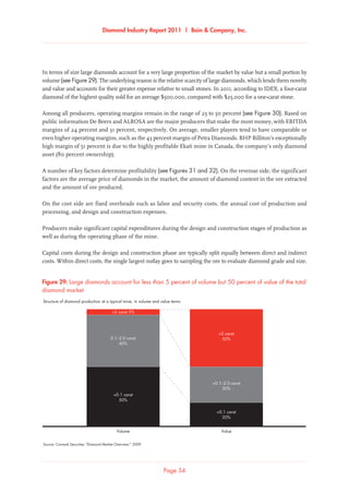 Diamond Industry Report 2011 | Bain  Company, Inc.
Page 34
In terms of size large diamonds account for a very large proportion of the market by value but a small portion by
volume (see Figure 29). The underlying reason is the relative scarcity of large diamonds, which lends them novelty
and value and accounts for their greater expense relative to small stones. In 2011, according to IDEX, a four-carat
diamond of the highest quality sold for an average $500,000, compared with $25,000 for a one-carat stone.
Among all producers, operating margins remain in the range of 25 to 50 percent (see Figure 30). Based on
public information De Beers and ALROSA are the major producers that make the most money, with EBITDA
margins of 24 percent and 31 percent, respectively. On average, smaller players tend to have comparable or
even higher operating margins, such as the 43 percent margin of Petra Diamonds. BHP Billiton’s exceptionally
high margin of 51 percent is due to the highly profitable Ekati mine in Canada, the company’s only diamond
asset (80 percent ownership).
A number of key factors determine profitability (see Figures 31 and 32). On the revenue side, the significant
factors are the average price of diamonds in the market, the amount of diamond content in the ore extracted
and the amount of ore produced.
On the cost side are fixed overheads such as labor and security costs, the annual cost of production and
processing, and design and construction expenses.
Producers make significant capital expenditures during the design and construction stages of production as
well as during the operating phase of the mine.
Capital costs during the design and construction phase are typically split equally between direct and indirect
costs. Within direct costs, the single largest outlay goes to sampling the ore to evaluate diamond grade and size.
Source: Cormark Securities “Diamond Market Overview,” 2009
Large diamonds account for less than 5 percent of volume but 50 percent of value of the total
diamond market
Value
2 carat
50%
0.1–2.0 carat
30%
0.1 carat
20%
Volume
2 carat 5%
0.1–2.0 carat
45%
0.1 carat
50%
Structure of diamond production at a typical mine, in volume and value terms
Figure 29: Large diamonds account for less than 5 percent of volume but 50 percent of value of the total
diamond market
 