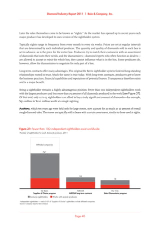 Diamond Industry Report 2011 | Bain  Company, Inc.
Page 40
Later the sales themselves came to be known as “sights.” As the market has opened up in recent years each
major producer has developed its own version of the sightholder system.
Typically sights range in frequency from every month to every six weeks. Prices are set at regular intervals
that are determined by each individual producer. The quantity and quality of diamonds sold in each box is
set in advance, as is the price for the entire box. Producers try to match their customers with an assortment
of diamonds that suits their needs, and the diamantaires—diamond experts who often function as dealers—
are allowed to accept or reject the whole box; they cannot influence what is in the box. Some producers do,
however, allow the diamantaires to negotiate for only part of a box.
Long-term contracts offer many advantages. The original De Beers sightholder system fostered long-standing
relationships rooted in trust. Much the same is true today. With long-term contracts, producers get to know
the business practices, financial capabilities and reputations of potential buyers. Transparency therefore exists
and is a major benefit.
Being a sightholder remains a highly advantageous position; fewer than 100 independent sightholders work
with the largest producers and buy more than 70 percent of all diamonds produced in the world (see Figure 37).
Of that total, only 10 to 15 sightholders can afford to buy a truly significant amount of diamonds—for example,
$50 million to $100 million worth at a single sighting.
Auctions, which ten years ago were held only for large stones, now account for as much as 30 percent of overall
rough-diamond sales. The stones are typically sold in boxes with a certain assortment, similar to those used at sights.
*Independent sightholders — total of 107 of “Supplier of Choice” sightholders include affiliated companies
Source: Company reports; Bain analysis
Number of sightholders for each diamond producer, 2011
Fewer than 100 independent sightholders exist worldwide
De Beers
Exclusive sightholders
ALROSA Rio Tinto
Select Diamantaire programALROSA long-term contractsSupplier of Choice program
Affiliated companies
74*
24
18
Works with several producers
Figure 37: Fewer than 100 independent sightholders exist worldwide
 