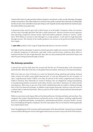 Diamond Industry Report 2011 | Bain  Company, Inc.
Page 41
Auctions allow buyers to make purchases without a long-term commitment, so they can take advantage of changing
market circumstances. They allow producers to maximize their profits in periods when diamonds are selling high,
but they are also more vulnerable to major price drops as well. Typically auctions help identify the maximum price
the market will bear at any given time.
A diamond auction may be open only to select buyers or to the public. Companies either run auctions
on their own or through specialists that take a small commission. Because auctions are less expensive
than operating a long-term contract system, small and midsize producers, known as “juniors,” prefer
them. BHP Billiton is unusual in that although it is a large producer, it sells half its rough diamonds
through auctions. The majority of the smaller producers use auctions as the preferred method of selling
their supply.
In spot sales, producers sell a range of rough diamonds based on one-time contracts.
Each type of sale has advantages. Long-term contracts guarantee supply and a measure of stability. Auctions
are relatively inexpensive to administer, and under certain macroeconomic conditions allow sellers to
maximize the price for their rough diamonds. Spot sales are often conducted with nonexclusive buyers and
allow for price testing of particular types of stones.
The Antwerp connection
A special note must be made about the unusual role that the city of Antwerp plays in the international
diamond trade. What New York City is to the global financial markets, Antwerp is to the diamond industry.
With more than 500 years of history as a center for diamond cutting, polishing and trading, Antwerp
today remains the world’s major global diamond hub. It is the key destination for the secondary, or
open, rough-diamond market. Indeed, more than 80 percent of the world’s rough-diamond volume is
traded in Antwerp. Once diamonds are sorted in Antwerp, they are shipped for cutting and polishing
to manufacturing facilities around the world. Many of them come back to Antwerp to be sold to jewelry
manufacturers. More than 50 percent of the world’s polished diamonds are traded in Antwerp through
three of the four diamond exchanges. In addition to gem-quality diamonds, Antwerp is also the center of
a vibrant trade in industrial diamonds. About 40 percent of the world’s natural industrial diamonds pass
through the city.
Within an area known as the Square Mile are four diamond bourses, five diamond banks and more than 1,850
companies that conduct diamond business and provide services to the industry, including rough-diamond
producers, rough-diamond dealers, manufacturers, polished-diamond dealers, insurance brokers, security
firms and shipping and logistics companies. Even the major players that are not based in Antwerp generally
have representatives there.
Given the globalization of the economy and transformation of the diamond trade, Antwerp must constantly
reinvent itself by offering new services and support infrastructure to ensure it stays at the heart of the business.
 