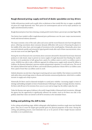 Diamond Industry Report 2011 | Bain  Company, Inc.
Page 42
Rough-diamond pricing: supply and level of dealer speculation are key drivers
Unlike with precious metals such as gold, silver or platinum or base metals like zinc or copper, no globally
set prices for rough diamonds exist. Their prices are nontransparent and are set by major producers via
sights and determined by tenders.
Rough-diamond prices have been showing a steady growth trend of about 3 percent per year (see Figure 38).
Two factors have tended to affect rough-diamond price performance over the years: major macroeconomic
trends and internal industry dynamics.
The major economic crises of the early 1980s and 2000s and the recent financial crisis have brought down
prices, reflecting uncertainty about consumer demand, difficulties with access to financing for players in
the middle of the value chain, and oversupply of inventories in the overall pipeline. Historically, prices have
recovered relatively quickly and returned to typical growth trends after each of these macroeconomic crises,
even the most recent one (see Figure 39).
During the recent financial crisis uncertainty about consumer demand for diamonds forced major diamond
producers to take drastic steps to prevent an excess supply of rough diamonds from flooding the market.
De Beers cut its production in half, going from a peak of 51 million carats in 2006 to 25 million carats in
2009. ALROSA was able to take a different approach by selling excess supply worth around $1 billion to
Gokhran, the Russian Federation’s precious metals and gemstone repository, in 2008 and 2009. The rest of
the industry followed the lead by De Beers, and overall industry production volume fell to 120 million carats
from a peak of more than 175 million carats in 2006.
Industry dynamics can also have a big impact on pricing and can cause volatility. One instance occurred in the
mid-1980s when several large mines in Russia and Australia commenced production, which led to a sudden
increase in supply and a drop in prices.
Historically De Beers used its diamond stockpiles to curtail price volatility—increasing supply in times of
shortage and building stockpiles in times of weak demand. Following its change in strategic direction, however,
De Beers sold off most of its inventory from 2002 to 2007 and no longer has the ability to play that role.
Today the Russian state agency Gokhran is the world’s largest holder of diamond stock inventories. Although
the agency has the opportunity to significantly influence the market, much as De Beers once did, it has
publicly stated that it does not intend to sell off its inventory in the immediate future.
Cutting and polishing: the shift to Asia
In the cutting and polishing stage, skilled craftspeople called lapidaries transform rough stone into finished
gems. They aim to create the largest gem possible given the physical properties of the stone. During the
cutting and polishing process, most diamonds lose 50 to 60 percent of their weight because material
inevitably is cut or polished away.
 