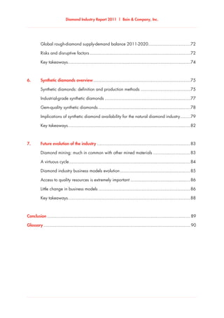 Diamond Industry Report 2011 | Bain & Company, Inc.
	 Global rough-diamond supply-demand balance 2011-2020..................................72
	 Risks and disruptive factors................................................................................72
	 Key takeaways.................................................................................................74
6.	 Synthetic diamonds overview.............................................................................75
	 Synthetic diamonds: definition and production methods........................................75
	 Industrial-grade synthetic diamonds....................................................................77
	 Gem-quality synthetic diamonds.........................................................................78
	 Implications of synthetic diamond availability for the natural diamond industry.........79
	 Key takeaways.................................................................................................82
7.	 Future evolution of the industry..........................................................................83
	 Diamond mining: much in common with other mined materials..............................83
	 A virtuous cycle................................................................................................84
	 Diamond industry business models evolution........................................................85
	 Access to quality resources is extremely important................................................86
	 Little change in business models.........................................................................86
	 Key takeaways.................................................................................................88
Conclusion................................................................................................................. 89
Glossary.................................................................................................................... 90
 