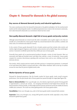 Diamond Industry Report 2011 | Bain  Company, Inc.
Chapter 4:  Demand for diamonds in the global economy  
Key sources of diamond demand: jewelry and industrial applications
Two main constituencies drive the demand for diamonds in the global marketplace: the fine jewelry/watch
market and the industrial goods market. An additional potential source exists in the investment community,
but to date demand for diamonds as an investment vehicle has been small.
Gem-quality-diamond demand: a tight link to luxury goods and jewelry markets
Although natural diamonds are mined much like other commodities such as gold, copper or tin, they are
actually not a commodity but a luxury good. People buy natural diamonds for their aesthetic, symbolic and
status value, for emotional and subjective reasons.
In the context of luxury goods diamonds fit into a broader product pool that includes other jewelry and
watches, high-end apparel, fragrances and cosmetics, and accessories such as leather bags, shoes and designer
eyewear. Consumers worldwide spend about $227 billion per year on luxury goods.
Generally these goods sell as premium-priced products through a variety of retail channels. Most are
associated with high-end branded stores and labels that cultivate a sense of exclusivity. Luxury goods
compete for consumer discretionary spending with non-luxury items such as cars, clothing, travel and
electronic devices.
Fine jewelry, which contains precious metals and either precious or semiprecious gemstones, is estimated
to be worth about $160 billion in annual retail sales, or $80 billion wholesale. Sales in the top 16 markets
account for more than 80 percent of global jewelry sales.
Market dynamics of luxury goods
Demand for diamond gemstones, like the broader market for luxury goods, tracks overall economic
performance. Over the past decade sales of luxury goods have passed through five stages (see Figure 53):
Boom or democratization. From 1995 through 2000, the industry experienced a period of strong growth
at approximately 11 percent per annum. An emerging international trend helped boost demand: the
democratization of luxury brands, in which high-end items became prized not just by the wealthy but also by
middle-class customers. The result was robust global growth in the luxury goods market.
Consolidation. From 2001 through 2004, sales in the luxury goods market remained fairly constant.
Expansion. From 2005 through 2007, strong GDP growth around the world, especially in Asia, fueled
demand for global luxury goods.
Page 55
 
