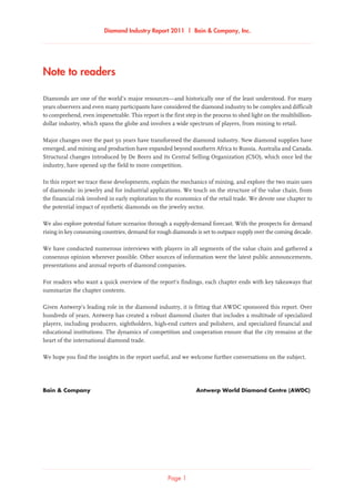 Diamond Industry Report 2011 | Bain & Company, Inc.
Page 1
Note to readers
Diamonds are one of the world’s major resources—and historically one of the least understood. For many
years observers and even many participants have considered the diamond industry to be complex and difficult
to comprehend, even impenetrable. This report is the first step in the process to shed light on the multibillion-
dollar industry, which spans the globe and involves a wide spectrum of players, from mining to retail.
Major changes over the past 50 years have transformed the diamond industry. New diamond supplies have
emerged, and mining and production have expanded beyond southern Africa to Russia, Australia and Canada.
Structural changes introduced by De Beers and its Central Selling Organization (CSO), which once led the
industry, have opened up the field to more competition.
In this report we trace these developments, explain the mechanics of mining, and explore the two main uses
of diamonds: in jewelry and for industrial applications. We touch on the structure of the value chain, from
the financial risk involved in early exploration to the economics of the retail trade. We devote one chapter to
the potential impact of synthetic diamonds on the jewelry sector.
We also explore potential future scenarios through a supply-demand forecast. With the prospects for demand
rising in key consuming countries, demand for rough diamonds is set to outpace supply over the coming decade.
We have conducted numerous interviews with players in all segments of the value chain and gathered a
consensus opinion wherever possible. Other sources of information were the latest public announcements,
presentations and annual reports of diamond companies.
For readers who want a quick overview of the report’s findings, each chapter ends with key takeaways that
summarize the chapter contents.
Given Antwerp’s leading role in the diamond industry, it is fitting that AWDC sponsored this report. Over
hundreds of years, Antwerp has created a robust diamond cluster that includes a multitude of specialized
players, including producers, sightholders, high-end cutters and polishers, and specialized financial and
educational institutions. The dynamics of competition and cooperation ensure that the city remains at the
heart of the international diamond trade.
We hope you find the insights in the report useful, and we welcome further conversations on the subject.
Bain & Company	 Antwerp World Diamond Centre (AWDC)
 