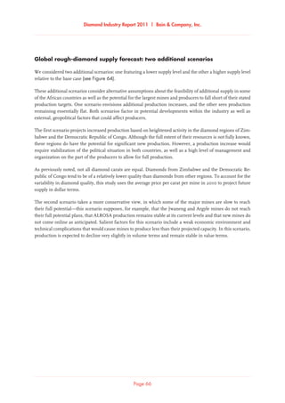 Diamond Industry Report 2011 | Bain  Company, Inc.
Page 66
Global rough-diamond supply forecast: two additional scenarios
We considered two additional scenarios: one featuring a lower supply level and the other a higher supply level
relative to the base case (see Figure 64).
These additional scenarios consider alternative assumptions about the feasibility of additional supply in some
of the African countries as well as the potential for the largest mines and producers to fall short of their stated
production targets. One scenario envisions additional production increases, and the other sees production
remaining essentially flat. Both scenarios factor in potential developments within the industry as well as
external, geopolitical factors that could affect producers.
The first scenario projects increased production based on heightened activity in the diamond regions of Zim-
babwe and the Democratic Republic of Congo. Although the full extent of their resources is not fully known,
these regions do have the potential for significant new production. However, a production increase would
require stabilization of the political situation in both countries, as well as a high level of management and
organization on the part of the producers to allow for full production.
As previously noted, not all diamond carats are equal. Diamonds from Zimbabwe and the Democratic Re-
public of Congo tend to be of a relatively lower quality than diamonds from other regions. To account for the
variability in diamond quality, this study uses the average price per carat per mine in 2010 to project future
supply in dollar terms.
The second scenario takes a more conservative view, in which some of the major mines are slow to reach
their full potential—this scenario supposes, for example, that the Jwaneng and Argyle mines do not reach
their full potential plans, that ALROSA production remains stable at its current levels and that new mines do
not come online as anticipated. Salient factors for this scenario include a weak economic environment and
technical complications that would cause mines to produce less than their projected capacity. In this scenario,
production is expected to decline very slightly in volume terms and remain stable in value terms.
 