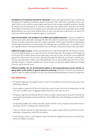 Diamond Industry Report 2011 | Bain  Company, Inc.
Page 74
Development of investment demand for diamonds. Another potentially disruptive factor would be the
development of a significant investment market for diamonds. This could lead to a possible increase in de-
mand, which in turn could drive prices higher and create an even stronger outlook for producers. Feasibly,
the potential case for diamonds as an investment could come from markets where consumers are worried
about inflation of the local currency and lack access to financial instruments that would allow them to hedge
against inflation. One such country could be China. In such a case diamonds could become very attractive to
consumers, which could lead to significant gains in consumption.
Improved perception and acceptance of synthetic gem-quality diamonds. Consumer acceptance of
synthetic gem-quality diamonds could negatively affect the market for natural stones. But for that to happen
the price of synthetic diamonds would have to drop considerably, which would be feasible if a technological
breakthrough permitted lower manufacturing costs. Although such a possibility exists, it is not likely to pres-
ent a significant threat to the diamond industry in the next decade, as discussed in detail in the next chapter.
Additional supply increase. Another potential factor that could substantially alter the forecast is the dis-
covery and rapid development of a major new source of natural diamonds. The prospects of this happening
are low given that no major discoveries have taken place in the past 20 years. Even if one or more significant
deposits were discovered in the near term, achieving full production within the next decade is unlikely given
the time it generally takes to make a mine fully operational. Even so, the possibility does exist. No one antici-
pated that Canada or Australia would become sources of major new diamond supplies before they emerged
in the late 1980s and early 1990s.
Political instability, the rise of protectionist policies in diamond-producing countries and the on-
going effects of the decline in generic diamond marketing. All of these are factors that could have a
negative impact on supply or demand. The risk of any of these potential developments, however, remains low.
Key takeaways
•	The global rough-diamond supply forecast is based on the publicly announced production plans of the
producing companies.
•	Future supply is expected to be driven by production recovery to pre-crisis levels at existing mines as well
as by up to 23 million carats in aggregate expected from the 13 new mines by 2020.
•	The global rough-diamond demand forecast is driven by public macroeconomic forecasts for total private
consumption for developed countries and the size of the middle class in the developing economies of China
and India.
•	An expanding middle class in China and India, together with the recovery of private consumption levels in
developed countries, should generate robust demand.
•	In the next decade, demand for rough diamonds is set to outpace supply under all considered scenarios,
indicating a strong positive outlook for the industry.
•	Several disruptive factors could negatively impact the diamond supply-demand balance, but all of these
factors are unlikely to manifest.
 