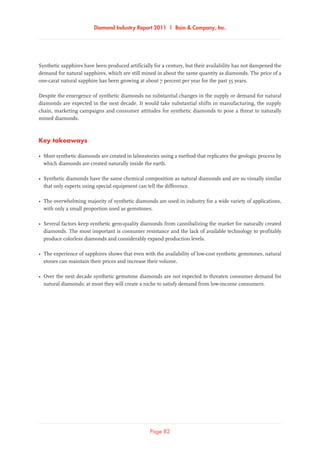 Diamond Industry Report 2011 | Bain  Company, Inc.
Page 82
Synthetic sapphires have been produced artificially for a century, but their availability has not dampened the
demand for natural sapphires, which are still mined in about the same quantity as diamonds. The price of a
one-carat natural sapphire has been growing at about 7 percent per year for the past 35 years.
Despite the emergence of synthetic diamonds no substantial changes in the supply or demand for natural
diamonds are expected in the next decade. It would take substantial shifts in manufacturing, the supply
chain, marketing campaigns and consumer attitudes for synthetic diamonds to pose a threat to naturally
mined diamonds.
Key takeaways
•	Most synthetic diamonds are created in laboratories using a method that replicates the geologic process by
which diamonds are created naturally inside the earth.
•	Synthetic diamonds have the same chemical composition as natural diamonds and are so visually similar
that only experts using special equipment can tell the difference.
•	The overwhelming majority of synthetic diamonds are used in industry for a wide variety of applications,
with only a small proportion used as gemstones.
•	Several factors keep synthetic gem-quality diamonds from cannibalizing the market for naturally created
diamonds. The most important is consumer resistance and the lack of available technology to profitably
produce colorless diamonds and considerably expand production levels.
•	The experience of sapphires shows that even with the availability of low-cost synthetic gemstones, natural
stones can maintain their prices and increase their volume.
•	Over the next decade synthetic gemstone diamonds are not expected to threaten consumer demand for
natural diamonds; at most they will create a niche to satisfy demand from low-income consumers.
 