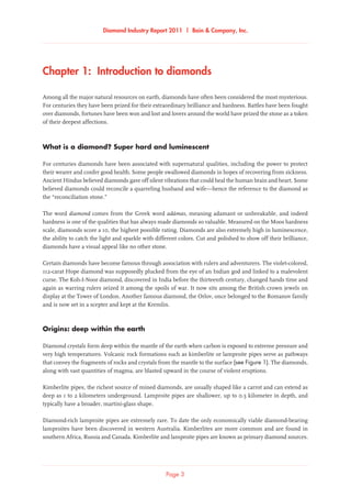 Diamond Industry Report 2011 | Bain & Company, Inc.
Page 3
Chapter 1:  Introduction to diamonds
Among all the major natural resources on earth, diamonds have often been considered the most mysterious.
For centuries they have been prized for their extraordinary brilliance and hardness. Battles have been fought
over diamonds, fortunes have been won and lost and lovers around the world have prized the stone as a token
of their deepest affections.
What is a diamond? Super hard and luminescent
For centuries diamonds have been associated with supernatural qualities, including the power to protect
their wearer and confer good health. Some people swallowed diamonds in hopes of recovering from sickness.
Ancient Hindus believed diamonds gave off silent vibrations that could heal the human brain and heart. Some
believed diamonds could reconcile a quarreling husband and wife—hence the reference to the diamond as
the “reconciliation stone.”
The word diamond comes from the Greek word adámas, meaning adamant or unbreakable, and indeed
hardness is one of the qualities that has always made diamonds so valuable. Measured on the Moos hardness
scale, diamonds score a 10, the highest possible rating. Diamonds are also extremely high in luminescence,
the ability to catch the light and sparkle with different colors. Cut and polished to show off their brilliance,
diamonds have a visual appeal like no other stone.
Certain diamonds have become famous through association with rulers and adventurers. The violet-colored,
112-carat Hope diamond was supposedly plucked from the eye of an Indian god and linked to a malevolent
curse. The Koh-I-Noor diamond, discovered in India before the thirteenth century, changed hands time and
again as warring rulers seized it among the spoils of war. It now sits among the British crown jewels on
display at the Tower of London. Another famous diamond, the Orlov, once belonged to the Romanov family
and is now set in a scepter and kept at the Kremlin.
Origins: deep within the earth
Diamond crystals form deep within the mantle of the earth when carbon is exposed to extreme pressure and
very high temperatures. Volcanic rock formations such as kimberlite or lamproite pipes serve as pathways
that convey the fragments of rocks and crystals from the mantle to the surface (see Figure 1). The diamonds,
along with vast quantities of magma, are blasted upward in the course of violent eruptions.
Kimberlite pipes, the richest source of mined diamonds, are usually shaped like a carrot and can extend as
deep as 1 to 2 kilometers underground. Lamproite pipes are shallower, up to 0.5 kilometer in depth, and
typically have a broader, martini-glass shape.
Diamond-rich lamproite pipes are extremely rare. To date the only economically viable diamond-bearing
lamproites have been discovered in western Australia. Kimberlites are more common and are found in
southern Africa, Russia and Canada. Kimberlite and lamproite pipes are known as primary diamond sources.
 