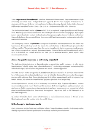 Diamond Industry Report 2011 | Bain  Company, Inc.
Page 86
These single-product focused majors constitute the second business model. They concentrate on a single
commodity and benefit from a strategically focused approach. The two main examples in the diamond in-
dustry are ALROSA and De Beers, which are focused on diamond mining. Barrick, Norilsk Nickel, Alcoa and
Goldcorp are examples of product majors that focus on a single raw material in other industries.
The third business model consists of juniors, which focus on high-risk, early-stage exploration and develop-
ment. When they discover a valuable deposit, they are likely to sell their assets to a larger player. Typically the
juniors rely on shareholder equity to fund exploration. Examples among the diamond producers are Firestone
Diamonds, Endiama, Stornoway and Hecla. Richemont and UraMin are among the junior producers in other
raw-material industries.
The fourth group consists of optimizers—companies that look for market opportunities that others may
have missed. Frequently they turn to the majors for assets that may be diminishing in production but
still have viability. The optimizers purchase the assets, strengthen the business processes, make produc-
tion enhancements and turn a profit. Some examples are Diamcor Mining and Petra Diamonds, which
focus on diamonds, and HudBay Minerals and ARM (African Rainbow Minerals), which produce other
minerals and materials.
Access to quality resources is extremely important
The single most important driver in diamond mining is access to top-quality resources—in other words,
large deposits of valuable stones. If the volume and quality of a producer’s resources are comparatively high
as measured in price per carat, then the producer will occupy a leadership position.
In a bid to increase market transparency ALROSA recently disclosed the size of its resources and reserves to
be 1.3 billion carats. It is probable that De Beers is not far behind in the size of its reserves, but the company
does not publicly disclose those figures. Rio Tinto and BHP Billiton lag significantly, with the estimated size
of their reserves and resources at approximately 400 and 115 million carats, respectively.
In this capital-intensive industry, scale is another key success factor. Both De Beers and ALROSA have the
resources and capacity to ensure their leadership positions. Both invest significant capital expenditure into
development, facility construction, replacement projects and asset improvement—an amount that in both
cases is considerably higher than their annual pretax profits. They are not likely to find themselves in an
over-extended position.
By contrast the smaller players cannot afford to spend as much on expansion projects, so they are far less
likely to attain a leadership position in the foreseeable future.
Little change in business models
Given recognized success factors and established industry leadership, experts consider the diamond mining
industry highly stable and anticipate no near-term change in existing business models.
 