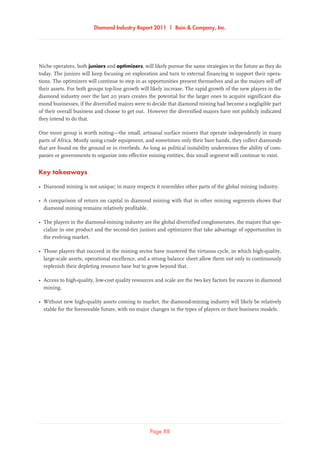 Diamond Industry Report 2011 | Bain  Company, Inc.
Page 88
Niche operators, both juniors and optimizers, will likely pursue the same strategies in the future as they do
today. The juniors will keep focusing on exploration and turn to external financing to support their opera-
tions. The optimizers will continue to step in as opportunities present themselves and as the majors sell off
their assets. For both groups top-line growth will likely increase. The rapid growth of the new players in the
diamond industry over the last 20 years creates the potential for the larger ones to acquire significant dia-
mond businesses, if the diversified majors were to decide that diamond mining had become a negligible part
of their overall business and choose to get out. However the diversified majors have not publicly indicated
they intend to do that.
One more group is worth noting—the small, artisanal surface miners that operate independently in many
parts of Africa. Mostly using crude equipment, and sometimes only their bare hands, they collect diamonds
that are found on the ground or in riverbeds. As long as political instability undermines the ability of com-
panies or governments to organize into effective mining entities, this small segment will continue to exist.
Key takeaways
•	Diamond mining is not unique; in many respects it resembles other parts of the global mining industry.
•	A comparison of return on capital in diamond mining with that in other mining segments shows that
diamond mining remains relatively profitable.
•	The players in the diamond-mining industry are the global diversified conglomerates, the majors that spe-
cialize in one product and the second-tier juniors and optimizers that take advantage of opportunities in
the evolving market.
•	Those players that succeed in the mining sector have mastered the virtuous cycle, in which high-quality,
large-scale assets, operational excellence, and a strong balance sheet allow them not only to continuously
replenish their depleting resource base but to grow beyond that.
•	Access to high-quality, low-cost quality resources and scale are the two key factors for success in diamond
mining.
•	Without new high-quality assets coming to market, the diamond-mining industry will likely be relatively
stable for the foreseeable future, with no major changes in the types of players or their business models.
 