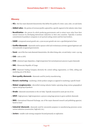 Diamond Industry Report 2011 | Bain  Company, Inc.
Page 90
Glossary
•	4Cs—the four main diamond characteristics that define the quality of a stone: carat, color, cut and clarity
•	Added value—the portion of revenues/profits captured by a specific segment in the industry value chain
•	Beneficiation—the process by which producing governments seek to extract more value from their
natural resources by developing downstream industries in their own countries. Typically it involves
commitments by producer companies to set up local cutting centers and hire local workers.
•	 CAGR—compound annual growth rate, a year-on-year growth rate over a specified period of time
•	Conflict diamonds—diamonds used to sponsor rebel and revolutionary activities against legitimate and
internationally recognized governments
•	 Carat—one of the four main diamond characteristics, the others being color, cut and clarity; 1 carat = 250 mg
•	 CSO—refer to DTC
•	 CVD—chemical vapor deposition, a high-temperature but normal-pressure process to grow diamonds
•	DRC—Democratic Republic of Congo
•	 DTC—Diamond Trading Company (formerly the central selling organization, or CSO), selling and
marketing arm of De Beers
•	Gem-quality diamonds—diamonds used for jewelry manufacturing
•	Generic marketing—marketing a whole product category as opposed to marketing a specific brand
•	Global conglomerates—diversified mining industry leaders operating along various geographical
regions and group of products
•	 Grade—diamond concentration in the ore body. Typically measured in carats per ton of ore.
•	HPHT—high-pressure, high-temperature; a process using large presses to grow synthetic diamonds
•	IDEX—International Diamond Exchange, one of the major diamond research and publishing agencies;
based in Israel
•	Industrial diamonds—diamonds used for non-jewelry purposes in manufacturing processes across
various industries (construction, high-tech, etc.)
•	Juniors—smaller scale mining companies focused primarily on exploration
 