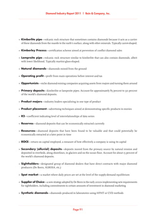 Diamond Industry Report 2011 | Bain  Company, Inc.
Page 91
Diamond Industry Report 2011 | Bain  Company, Inc.
Page 91
•	Kimberlite pipe—volcanic rock structure that sometimes contains diamonds because it acts as a carrier
of these diamonds from the mantle to the earth’s surface, along with other minerals. Typically carrot-shaped.
•	Kimberley Process—certification scheme aimed at prevention of conflict diamond sales
•	Lamproite pipe—volcanic rock structure similar to kimberlite that can also contain diamonds, albeit
with lower likelihood. Typically martini-glass-shaped.
•	 Natural diamonds—diamonds mined from the ground
•	Operating profit—profit from main operations before interest and tax
•	 Opportunists—niche diamond-mining companies acquiring assets from majors and turning them around
•	Primary deposits—kimberlite or lamproite pipes. Account for approximately 85 percent to 90 percent
of the world’s diamond deposits.
•	Product majors—industry leaders specializing in one type of product
•	Product placement—advertising techniques aimed at demonstrating specific products in movies
•	 R2—coefficient indicating level of interrelationships of data series
•	 Reserves—diamond deposits that can be economically extracted currently
•	 Resources—diamond deposits that have been found to be valuable and that could potentially be
economically extracted at a later point in time
•	 ROCE—return on capital employed, a measure of how effectively a company is using its capital
•	Secondary (alluvial) deposits—deposits moved from the primary source by natural erosion and
deposited in riverbeds, along shorelines, in glaciers and on the ocean floor. Account for about 15 percent of
the world’s diamond deposits.
•	 Sightholders—designated group of diamond dealers that have direct contracts with major diamond
producers (De Beers, ALROSA, etc.)
•	Spot market—a market where daily prices are set at the level of the supply-demand equilibrium
•	Supplier of Choice—anewstrategyadoptedbyDeBeersintheearly2000simplementingnewrequirements
for sightholders, including commitments to certain amounts of investment in diamond marketing
•	Synthetic diamonds—diamonds produced in laboratories using HPHT or CVD methods
 