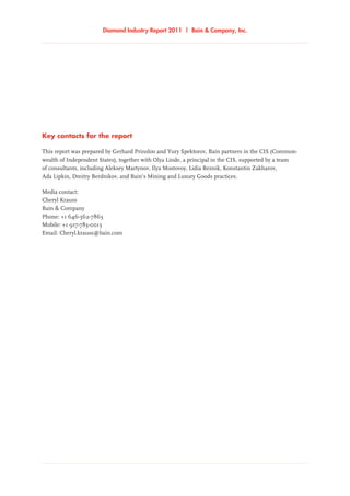 Key contacts for the report
This report was prepared by Gerhard Prinsloo and Yury Spektorov, Bain partners in the CIS (Common-
wealth of Independent States), together with Olya Linde, a principal in the CIS, supported by a team
of consultants, including Aleksey Martynov, Ilya Mostovoy, Lidia Reznik, Konstantin Zakharov,
Ada Lipkin, Dmitry Berdnikov, and Bain’s Mining and Luxury Goods practices.
Media contact:
Cheryl Krauss
Bain  Company
Phone: +1 646-562-7863
Mobile: +1 917-783-0013
Email: Cheryl.krauss@bain.com
Diamond Industry Report 2011 | Bain  Company, Inc.Diamond Industry Report 2011 | Bain  Company, Inc.
 