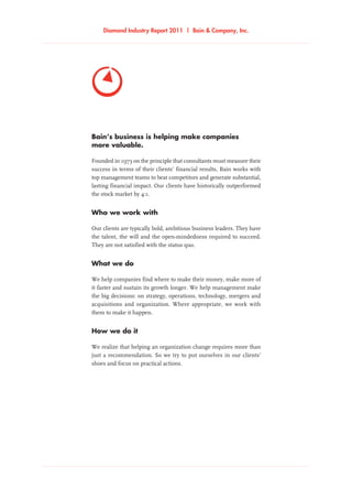 Diamond Industry Report 2011 | Bain  Company, Inc.
Bain’s business is helping make companies
more valuable.
Founded in 1973 on the principle that consultants must measure their
success in terms of their clients’ financial results, Bain works with
top management teams to beat competitors and generate substantial,
lasting financial impact. Our clients have historically outperformed
the stock market by 4:1.
Who we work with
Our clients are typically bold, ambitious business leaders. They have
the talent, the will and the open-mindedness required to succeed.
They are not satisfied with the status quo.
What we do
We help companies find where to make their money, make more of
it faster and sustain its growth longer. We help management make
the big decisions: on strategy, operations, technology, mergers and
acquisitions and organization. Where appropriate, we work with
them to make it happen.
How we do it
We realize that helping an organization change requires more than
just a recommendation. So we try to put ourselves in our clients’
shoes and focus on practical actions.
 