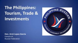 The Philippines:
Tourism, Trade &
Investments
Hon. Armi Lopez-Garcia
Consul a.h.
Russian Federation
 