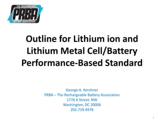 Outline for Lithium ion and
Lithium Metal Cell/Battery
Performance-Based Standard
George A. Kerchner
PRBA – The Rechargeable Battery Association
1776 K Street, NW
Washington, DC 20006
202.719.4978
1
 