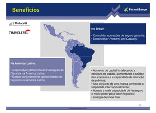 No Brasil:
• Consolidar operações de seguro garantia;
• Desenvolver Property and Casualty.
Benefícios
Na América Latina:
• Desenvolver plataforma de Resseguro de
Garantia na America Latina;
• Buscar conjuntamente oportunidades de
negócios na América Latina.
• Aumento de capital fortalecendo a
estrutura de capital, aumentando a solidez
das empresas e a capacidade de retenção
de prêmios;
• Uso conjunto de uma marca conhecida e
respeitada internacionalmente;
• Acesso a mais capacidade de resseguro
e maior poder para fazer negócios;
• sinergia de know how.
18
 