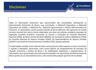 Disclaimer
Todas as informações financeiras aqui apresentadas são consolidadas, abrangendo as
demonstrações financeiras do Banco, suas controladas, a JMalucelli Seguradora, a JMalucelli
Seguradora de Crédito, a JMalucelli Re., JMalucelli Agenciamento e Paraná Administradora de
Consórcio. As informações, exceto quando indicado de forma diferente, são expressas em moeda
corrente nacional (em reais) e foram elaboradas com base nas práticas contábeis emanadas da
legislação societária brasileira, associadas às normas e instruções do Conselho Monetáriolegislação societária brasileira, associadas às normas e instruções do Conselho Monetário
Nacional (CMN), do Banco Central do Brasil (BACEN), da Comissão de Valores Mobiliários (CVM),
do Conselho Nacional de Seguros Privados (CNSP), da Superintendência de Seguros Privados
(SUSEP) e do Comitê de Pronunciamentos Contábeis (CPC), quando aplicável.
As informações contidas neste material sobre eventos futuros estão expostas a riscos e incertezas
e sujeitas a alterações, decorrentes, entre outros fatores: do comportamento do mercado, da
situação econômica e política do Brasil e de modificações legislativas e regulamentares. As
informações aqui apresentadas são inteiramente baseadas nas expectativas da Administração do
Banco quanto ao seu desempenho futuro, não constituindo qualquer garantia de resultados.
2
 