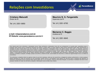 Relações com Investidores
Marianne C. Baggio
Analista de RI
Mauricio N. G. Fanganiello
Supervisor de RI
Tel: (41) 3351-9765
Cristiano Malucelli
Diretor de RI
Tel: (41) 3351-9950
e-mail: ri@paranabanco.com.br
IR Website: www.paranabanco.com.br/ri
23
Este material pode incluir estimativas e declarações futuras. Essas estimativas e declarações futuras têm por embasamento, em grande parte, expectativas atuais e
projeções sobre eventos futuros e tendências financeiras que afetam ou podem afetar os nossos negócios. Muitos fatores importantes podem afetar adversamente os
resultados do Banco Paraná Banco tais como previstos em nossas estimativas e declarações futuras. Tais fatores incluem, entre outros, os seguintes: conjuntura
econômica nacional e internacional, políticas fiscal, cambial e monetária, aumento da concorrência no setor de crédito consignado, habilidade do Banco Paraná Banco em
obter funding para suas operações e alterações nas normas do Banco Central. As palavras “acredita”, “pode”, “poderá”, “visa”, “estima”, “continua”, “antecipa”, “pretende”,
“espera” e outras palavras similares têm por objetivo identificar estimativas e projeções. As considerações sobre estimativas e declarações futuras incluem informações
atinentes a resultados e projeções, estratégia, posição concorrência, ambiente do setor, oportunidades de crescimento, os efeitos de regulamentação futura e os efeitos da
concorrência.
Tais estimativas e projeções referem-se apenas à data em que foram expressas, sendo que não assumimos a obrigação de atualizar publicamente ou revisar quaisquer
dessas estimativas em razão da ocorrência de nova informação, eventos futuros ou de quaisquer outros fatores. Em vista dos riscos e incertezas aqui descritos, as
estimativas e declarações futuras constantes deste material podem não vir a se concretizar. Tendo em vista estas limitações, os acionistas e investidores não devem tomar
quaisquer decisões com base nas estimativas, projeções e declarações futuras contidas neste material.
Tel: (41) 3351-9645
IR Website: www.paranabanco.com.br/ri
 