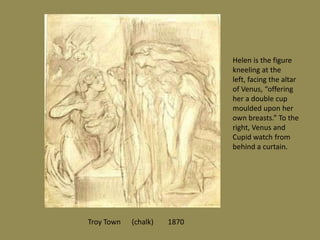 Troy Town (chalk) 1870
Helen is the figure
kneeling at the
left, facing the altar
of Venus, “offering
her a double cup
moulded upon her
own breasts.” To the
right, Venus and
Cupid watch from
behind a curtain.
 