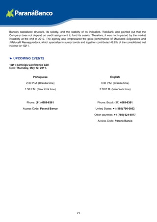 Banco's capitalized structure, its solidity, and the stability of its indicators. RiskBank also pointed out that the
Company does not depend on credit assignment to fund its assets. Therefore, it was not impacted by the market
instability at the end of 2010. The agency also emphasized the good performance of JMalucelli Seguradora and
JMalucelli Resseguradora, which specialize in surety bonds and together contributed 48.8% of the consolidated net
income for 1Q11.



► UPCOMING EVENTS

1Q11 Earnings Conference Call
Date: Thursday, May 12, 2011.


                    Portuguese                                                       English

              2:30 P.M. (Brasilia time)                                      3:30 P.M. (Brasilia time)

             1:30 P.M. (New York time)                                      2:30 P.M. (New York time)




              Phone: (11) 4688-6361                                       Phone: Brazil: (11) 4688-6361

           Access Code: Paraná Banco                                     United States: +1 (888) 700-0802

                                                                        Other countries: +1 (786) 924-6977

                                                                           Access Code: Paraná Banco




                                                         21
 