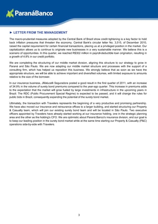 ► LETTER FROM THE MANAGEMENT
The macro-prudential measures adopted by the Central Bank of Brazil show credit tightening is a key factor to hold
back inflation pressures that threaten the economy. Central Bank's circular letter No. 3,515, of December 2010,
raised the capital requirement for certain financial transactions, placing us at a privileged position in the market. Our
capitalization allows us to continue to originate new businesses in a very sustainable manner. We believe this is a
scenario of opportunities. In this quarter, we reached R$302 million in payroll-deductible loan origination, resulting in
a growth of 4.8% in our credit portfolio.

We are completing the structuring of our middle market division, aligning this structure to our strategy to grow in
Paraná and São Paulo. We are now adapting our middle market structure and processes with the support of a
consulting firm, which has helped us reposition this business. We strongly believe that as soon as we have the
appropriate structure, we will be able to achieve important and diversified volumes, with limited exposure to amounts
relative to the size of the borrower.

In our insurance business, JMalucelli Seguradora posted a good result in the first quarter of 2011, with an increase
of 34.9% in the volume of surety bond premiums compared to the year-ago quarter. This increase in premiums adds
to the expectation that the market will grow fueled by large investments in infrastructure in the upcoming years in
Brazil. The RDC (Public Procurement Special Regime) is expected to be passed, and it will change the rules for
public bids in Brazil, consequently expanding the potential of the surety bond market.

Ultimately, the transaction with Travelers represents the beginning of a very productive and promising partnership.
We have also moved our insurance and reinsurance offices to a larger building, and started structuring our Property
& Casualty team, which will join our existing surety bond team and will be located in São Paulo. Two executive
officers appointed by Travelers have already started working at our insurance holding, one in the strategic planning
area and the other as the holding's CFO. We are optimistic about Paraná Banco's insurance division, and our goal is
to keep our leading position in the surety bond market while at the same time starting our Property & Casualty (P&C)
operations side-by-side with Travelers.




                                                            3
 