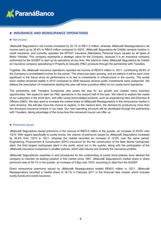 ► INSURANCE AND REINSURANCE OPERATIONS
► Net Income

JMalucelli Seguradora’s net income increased by 25.1% to R$11.5 million, whereas JMalucelli Resseguradora’s net
income went up by 35.6% to R$4.9 million compared to 4Q10. JMalucelli Seguradora de Crédito remains inactive in
credit insurance, and currently operates the DPVAT insurance (Mandatory Personal Injury caused by all types of
Motor Vehicle). This company represents a strategic value for the Company, because it is an insurance company
authorized by the SUSEP to start up its operations at any time. We intend to make JMalucelli Seguradora de Crédito
an insurance company specializing in Property & Casualty (P&C) products through the partnership with Travelers.

Together, the JMalucelli insurance operations reported net income of R$16.4 million in 1Q11, contributing 48.8% of
the Company’s consolidated income for the period. This share has been growing, and we believe it will be even more
significant in the future since its performance is to tied to investments in infrastructure in the country. The surety
bond market remained stable in 2010 compared to 2009 because several public investments were postponed. We
believe the resumption of investments starting this year will have a positive effect on our surety bond operations.

The partnership with Travelers Companies also paves the way for our growth and creates many business
opportunities. We expect to start our P&C operations in the second half of the year. We intend to explore the needs
of our customers in the short term, and offer surety bond-related products, such as engineering risks and Directors &
Officers (D&O). We also want to increase the market share of JMalucelli Resseguradora in the reinsurance market in
Latin America. We will also have the chance to explore, in the medium term, the demand for products by more than
two thousand insurance brokers in our base. Our new operating structure will be developed through the partnership
with Travelers, taking advantage of the know-how this renowned insurer can offer us.



► Premiums issued

JMalucelli Seguradora issued premiums in the amount of R$70.5 million in the quarter, an increase of 29.8% over
1Q10. With regard specifically to surety bonds, the volume of premiums issued by JMalucelli Seguradora increased
by 39.4% from 1Q10 to 1Q11, whereas the market recorded an increase of 12.6% over the same period.
Engineering, Procurement & Construction (EPC) insurance for the the construction of the Belo Monte hydropower
plant, the third largest hydropower plant in the world, stood out in the quarter, along with the participation of the
JMalucelli insurance companies in smaller policies, which add volume and diversify the insurance portfolio.

JMalucelli Seguradora's expertise in and procedures for the underwriting of surety bond policies have allowed the
company to maintain its leading position in this market since 1997. JMalucelli Seguradora's market share in direct
premiums was of 34.1% in the quarter, an increase of 5.8pp over 1Q10, according to data from the SUSEP.

Direct reinsurance premiums issued by JMalucelli Resseguradora totaled R$36.0 million in 1Q11. JMalucelli
Resseguradora recorded a market share of 18.1% in February 2011 in the financial risks market, which includes
surety bonds and credit insurance.




                                                           8
 