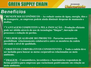 BENEFÍCIOS ECONÔMICOS – Ao reduzir custos de água, energia, óleo e
de transporte , as empresas podem ainda diminuir despesas de manuseio e
multas.
VANTAGEM COMPETITIVA PELA INOVAÇÃO – Produção eficiente
pode ser obtida através do uso de tecnologias “limpas”, inovação em
processos e redução de perdas.
MELHOR QUALIDADE DO PRODUTO - Parcerias sustentáveis
possibilitam relacionamento colaborativo entre os membros da cadeia
elevando o nível de qualidade.
OBJETIVOS CORPORATIVOS CONSISTENTES - Toda a cadeia deve
ser incluída para buscar as metas corporativas relacionadas ao meio
ambiente.
IMAGEM – Consumidores, investidores e funcionários respondem de
forma positiva para empresas que raciocinam positivamente em relação ao
meio ambiente.
Benefícios
 