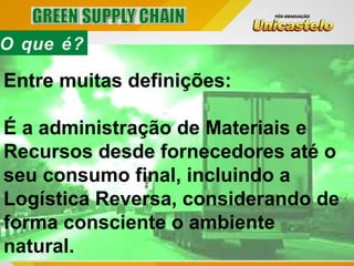 O que é?
Entre muitas definições:
É a administração de Materiais e
Recursos desde fornecedores até o
seu consumo final, incluindo a
Logística Reversa, considerando de
forma consciente o ambiente
natural.
 