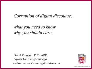 Corruption of digital discourse:
what you need to know,
why you should care
David Kamerer, PhD, APR
Loyola University Chicago
Follow me on Twitter @davidkamerer
 