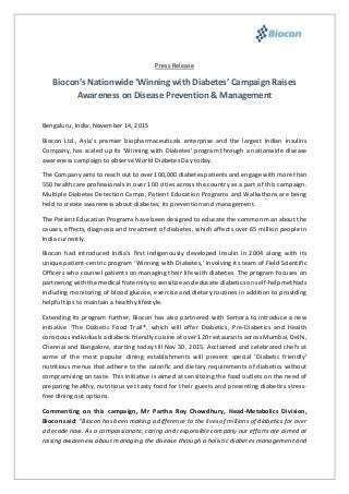 Press Release
Biocon’s Nationwide ‘Winning with Diabetes’ Campaign Raises
Awareness on Disease Prevention & Management
Bengaluru, India: November 14, 2015
Biocon Ltd., Asia's premier biopharmaceuticals enterprise and the largest Indian Insulins
Company, has scaled up its ‘Winning with Diabetes’ program through a nationwide disease
awareness campaign to observe World Diabetes Day today.
The Company aims to reach out to over 100,000 diabetes patients and engage with more than
550 healthcare professionals in over 100 cities across the country as a part of this campaign.
Multiple Diabetes Detection Camps, Patient Education Programs and Walkathons are being
held to create awareness about diabetes, its prevention and management.
The Patient Education Programs have been designed to educate the common man about the
causes, effects, diagnosis and treatment of diabetes, which affects over 65 million people in
India currently.
Biocon had introduced India’s first indigenously developed Insulin in 2004 along with its
unique patient-centric program ‘Winning with Diabetes,’ involving its team of Field Scientific
Officers who counsel patients on managing their life with diabetes. The program focuses on
partnering with the medical fraternity to sensitize and educate diabetics on self-help methods
including monitoring of blood glucose, exercise and dietary routines in addition to providing
helpful tips to maintain a healthy lifestyle.
Extending its program further, Biocon has also partnered with Semora to introduce a new
initiative ‘The Diabetic Food Trail®, which will offer Diabetics, Pre-Diabetics and Health
conscious individuals a diabetic friendly cuisine at over 120 restaurants across Mumbai, Delhi,
Chennai and Bangalore, starting today till Nov 30, 2015. Acclaimed and celebrated chefs at
some of the most popular dining establishments will present special ‘Diabetic friendly’
nutritious menus that adhere to the calorific and dietary requirements of diabetics without
compromising on taste. This initiative is aimed at sensitizing the food outlets on the need of
preparing healthy, nutritious yet tasty food for their guests and presenting diabetics stress-
free dining out options.
Commenting on this campaign, Mr Partha Roy Chowdhury, Head-Metabolics Division,
Biocon said: “Biocon has been making a difference to the lives of millions of diabetics for over
a decade now. As a compassionate, caring and responsible company our efforts are aimed at
raising awareness about managing the disease through a holistic diabetes management and
 