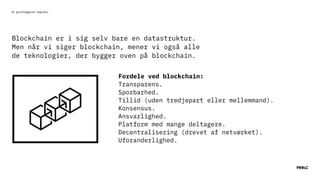 De grundlæggende begreber
Blockchain er i sig selv bare en datastruktur.
Men når vi siger blockchain, mener vi også alle
de teknologier, der bygger oven på blockchain.
 
Transparens.
Sporbarhed.
Tillid (uden tredjepart eller mellemmand).
Konsensus.
Ansvarlighed.
Platform med mange deltagere.
Decentralisering (drevet af netværket).
Uforanderlighed.
Fordele ved blockchain:
 