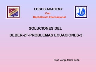 SOLUCIONES DEL DEBER-2T-PROBLEMAS ECUACIONES-3 Prof. Jorge freire peña LOGOS ACADEMY Bachillerato Internacional Con 