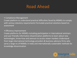 Road Ahead
• Compliance Management
Create platform to understand practical difficulties faced by MSMEs to comply
with various statutory requirements Formulate practical solutions based on
assessment
• Efficiency improvement
Create platforms for MSMEs including participation in international seminars
and user-friendly information dissemination platforms to learn about new
technologies, know-how and avenues to access newer markets Understand
from large international technology providers & business advisory firms who
serve a large no of MSMEs in India and internationally sustainable methods for
knowledge dissemination
 