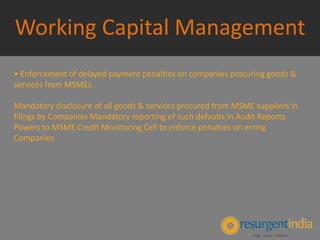 Working Capital Management
• Enforcement of delayed payment penalties on companies procuring goods &
services from MSMEs
Mandatory disclosure of all goods & services procured from MSME suppliers in
filings by Companies Mandatory reporting of such defaults in Audit Reports
Powers to MSME Credit Monitoring Cell to enforce penalties on erring
Companies
 
