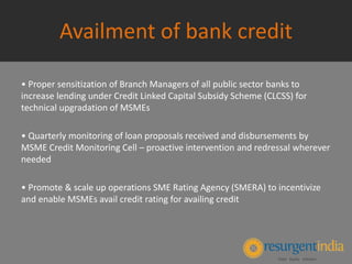 Availment of bank credit
• Proper sensitization of Branch Managers of all public sector banks to
increase lending under Credit Linked Capital Subsidy Scheme (CLCSS) for
technical upgradation of MSMEs
• Quarterly monitoring of loan proposals received and disbursements by
MSME Credit Monitoring Cell – proactive intervention and redressal wherever
needed
• Promote & scale up operations SME Rating Agency (SMERA) to incentivize
and enable MSMEs avail credit rating for availing credit
 