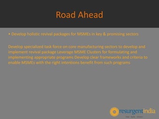 Road Ahead
• Develop holistic revival packages for MSMEs in key & promising sectors
Develop specialized task force on core manufacturing sectors to develop and
implement revival package Leverage MSME Clusters for formulating and
implementing appropriate programs Develop clear frameworks and criteria to
enable MSMEs with the right intentions benefit from such programs
 