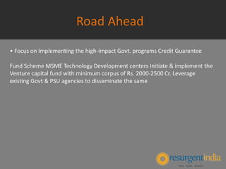 Road Ahead
• Focus on Implementing the high-impact Govt. programs Credit Guarantee
Fund Scheme MSME Technology Development centers Initiate & implement the
Venture capital fund with minimum corpus of Rs. 2000-2500 Cr. Leverage
existing Govt & PSU agencies to disseminate the same
 